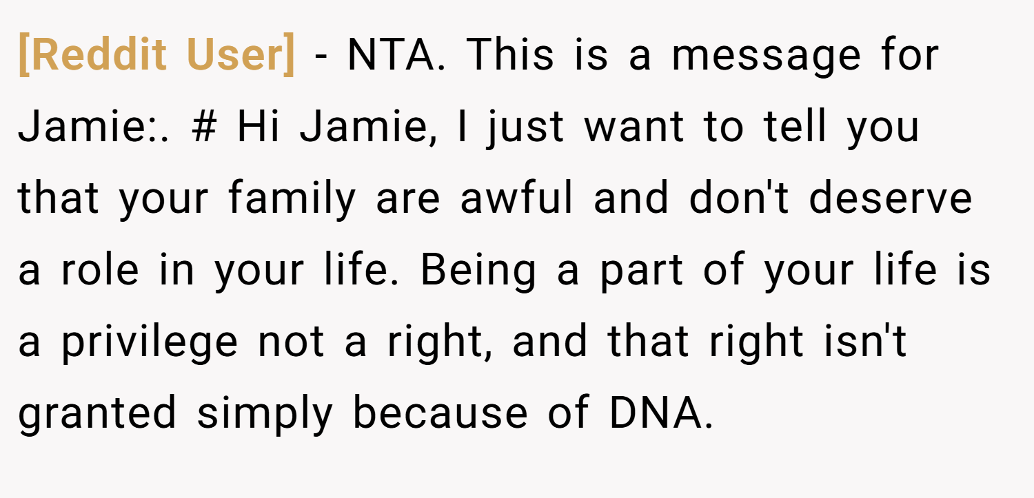 [Reddit User] − NTA. This is a message for Jamie:. # Hi Jamie, I just want to tell you that your family are awful and don't deserve a role in your life. Being a part of your life is a privilege not a right, and that right isn't granted simply because of DNA.