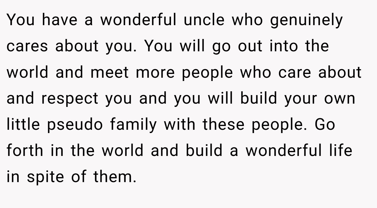 You have a wonderful uncle who genuinely cares about you. You will go out into the world and meet more people who care about and respect you and you will build your own little pseudo family with these people. Go forth in the world and build a wonderful life in spite of them.