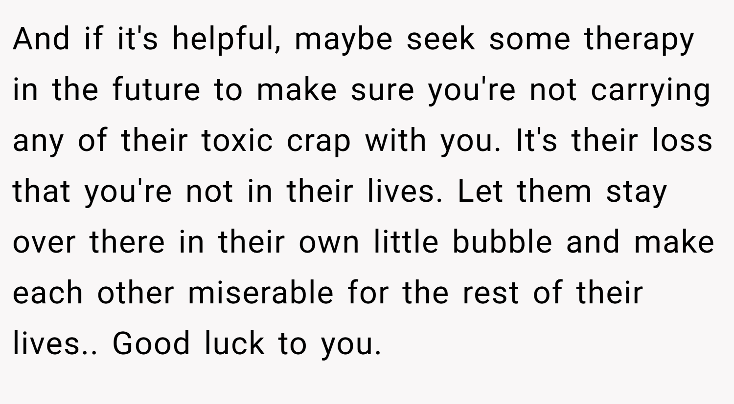 And if it's helpful, maybe seek some therapy in the future to make sure you're not carrying any of their toxic crap with you. It's their loss that you're not in their lives. Let them stay over there in their own little bubble and make each other miserable for the rest of their lives.. Good luck to you.