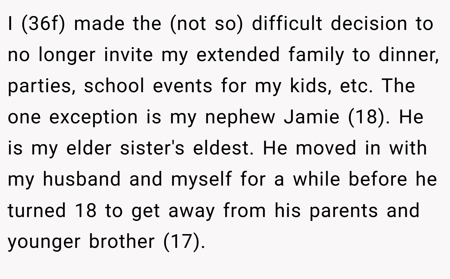 I (36f) made the (not so) difficult decision to no longer invite my extended family to dinner, parties, school events for my kids, etc. The one exception is my nephew Jamie (18). He is my elder sister's eldest. He moved in with my husband and myself for a while before he turned 18 to get away from his parents and younger brother (17).