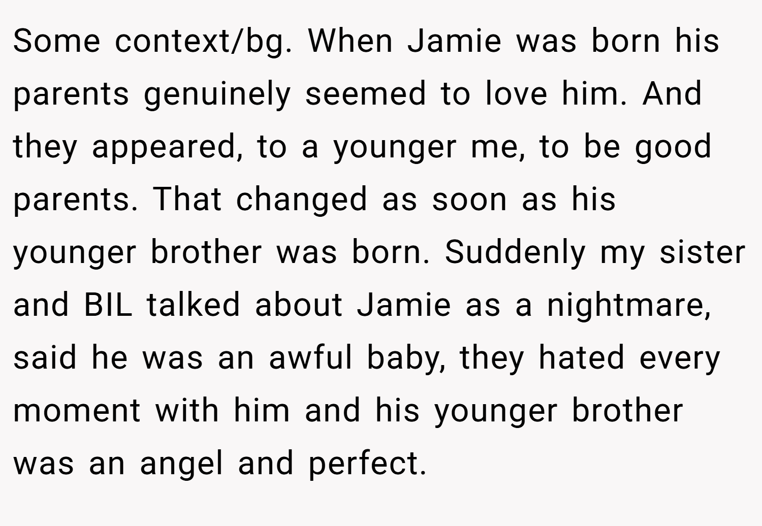 Some context/bg. When Jamie was born his parents genuinely seemed to love him. And they appeared, to a younger me, to be good parents. That changed as soon as his younger brother was born. Suddenly my sister and BIL talked about Jamie as a nightmare, said he was an awful baby, they hated every moment with him and his younger brother was an angel and perfect.