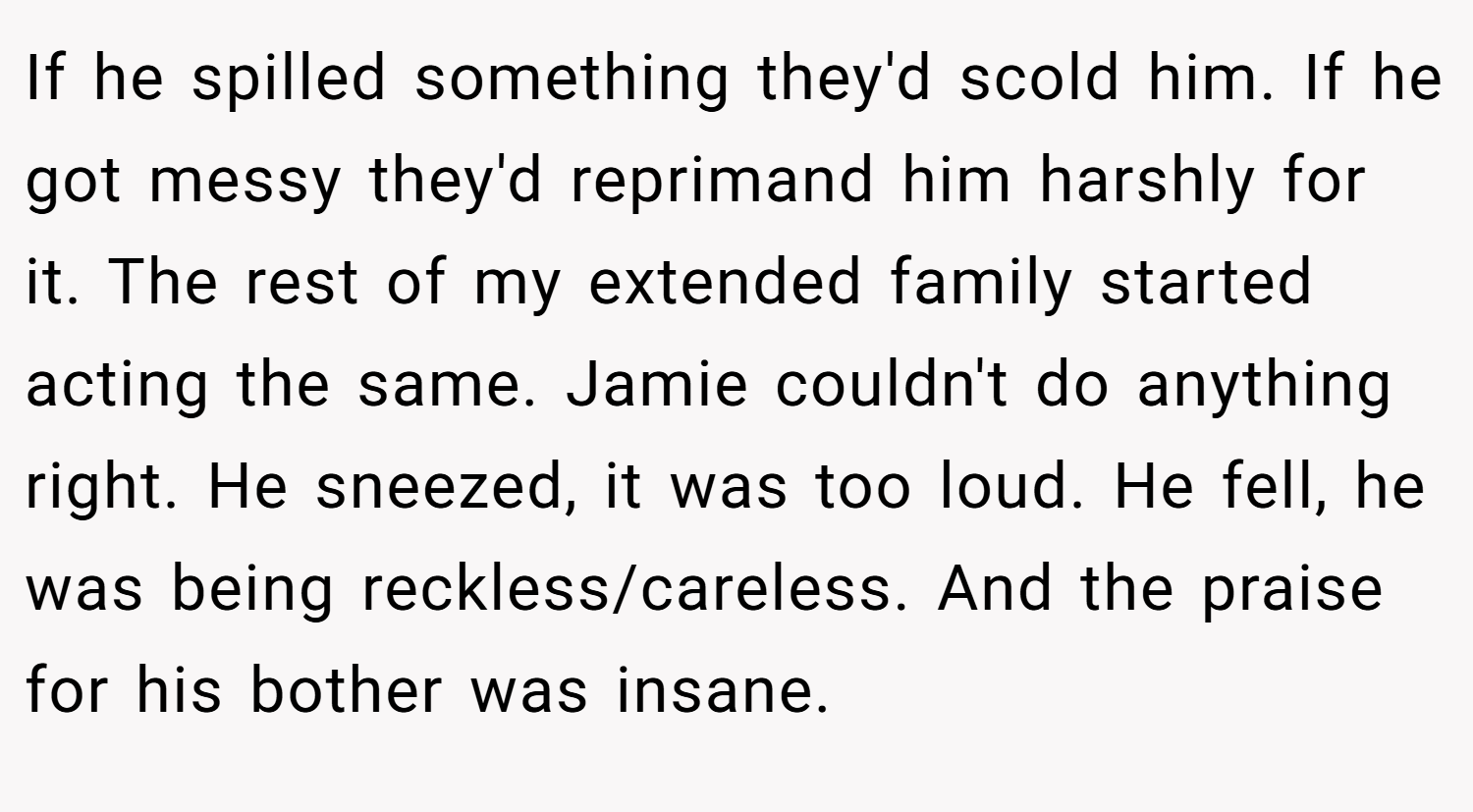 If he spilled something they'd scold him. If he got messy they'd reprimand him harshly for it. The rest of my extended family started acting the same. Jamie couldn't do anything right. He sneezed, it was too loud. He fell, he was being reckless/careless. And the praise for his bother was insane.