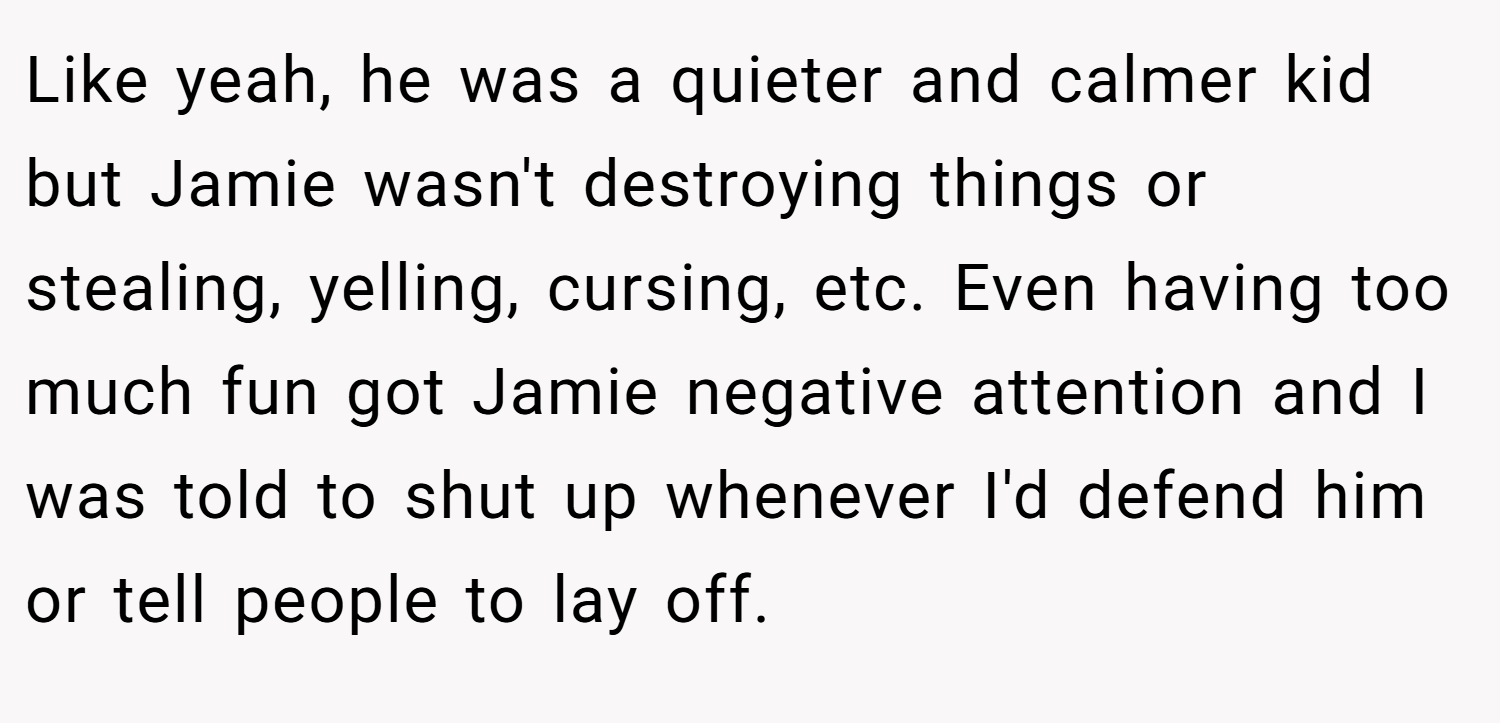 Like yeah, he was a quieter and calmer kid but Jamie wasn't destroying things or stealing, yelling, cursing, etc. Even having too much fun got Jamie negative attention and I was told to shut up whenever I'd defend him or tell people to lay off.