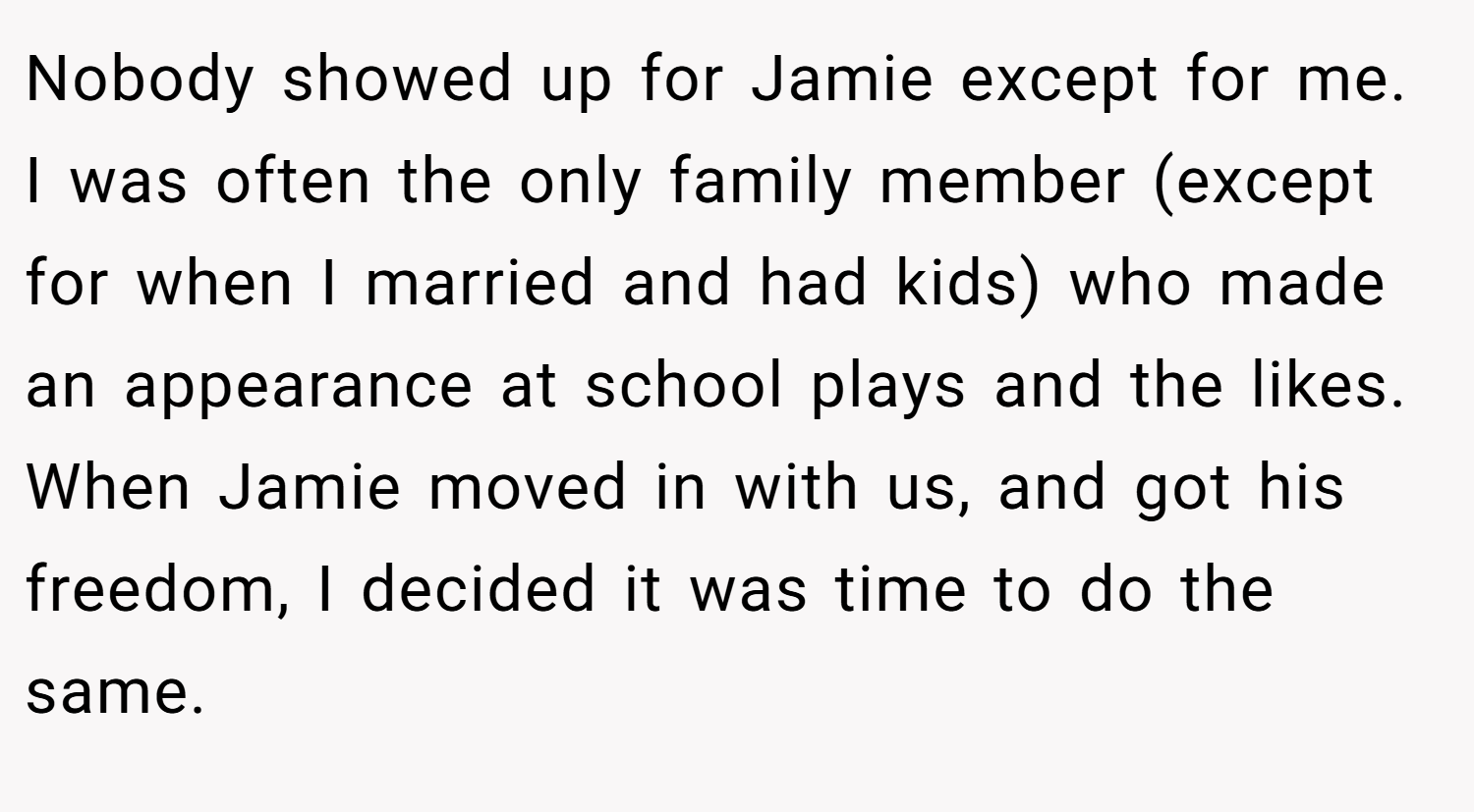 Nobody showed up for Jamie except for me. I was often the only family member (except for when I married and had kids) who made an appearance at school plays and the likes. When Jamie moved in with us, and got his freedom, I decided it was time to do the same.