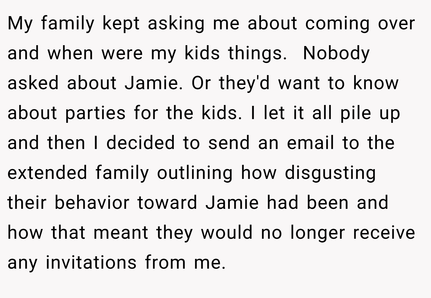 My family kept asking me about coming over and when were my kids things.  Nobody asked about Jamie. Or they'd want to know about parties for the kids. I let it all pile up and then I decided to send an email to the extended family outlining how disgusting their behavior toward Jamie had been and how that meant they would no longer receive any invitations from me.