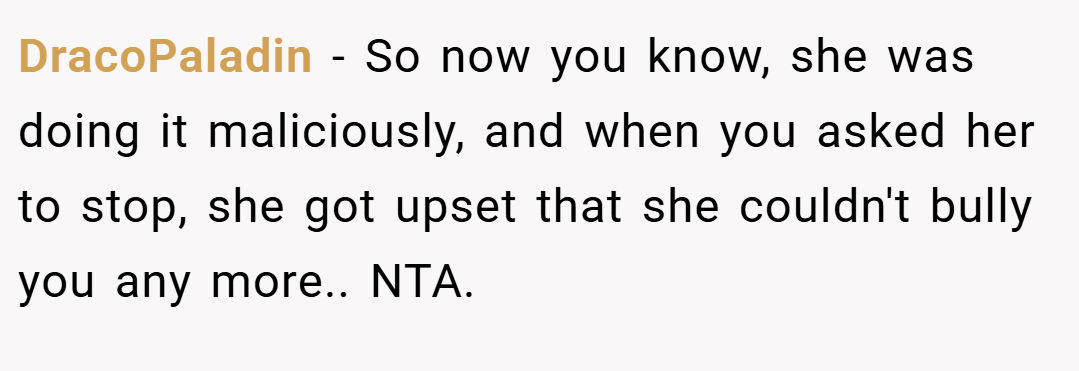 DracoPaladin − So now you know, she was doing it maliciously, and when you asked her to stop, she got upset that she couldn't bully you any more.. NTA.