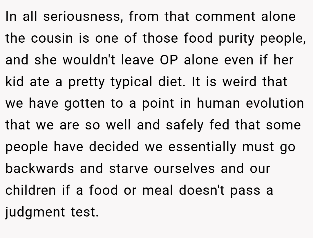 In all seriousness, from that comment alone the cousin is one of those food purity people, and she wouldn't leave OP alone even if her kid ate a pretty typical diet. It is weird that we have gotten to a point in human evolution that we are so well and safely fed that some people have decided we essentially must go backwards and starve ourselves and our children if a food or meal doesn't pass a judgment test.