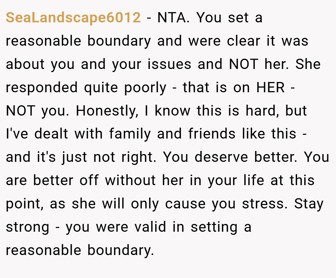 SeaLandscape6012 − NTA. You set a reasonable boundary and were clear it was about you and your issues and NOT her. She responded quite poorly - that is on HER - NOT you. Honestly, I know this is hard, but I've dealt with family and friends like this - and it's just not right. You deserve better. You are better off without her in your life at this point, as she will only cause you stress. Stay strong - you were valid in setting a reasonable boundary.