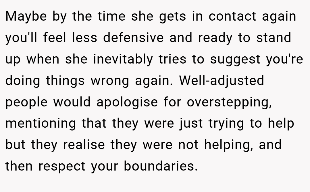 Maybe by the time she gets in contact again you'll feel less defensive and ready to stand up when she inevitably tries to suggest you're doing things wrong again. Well-adjusted people would apologise for overstepping, mentioning that they were just trying to help but they realise they were not helping, and then respect your boundaries.