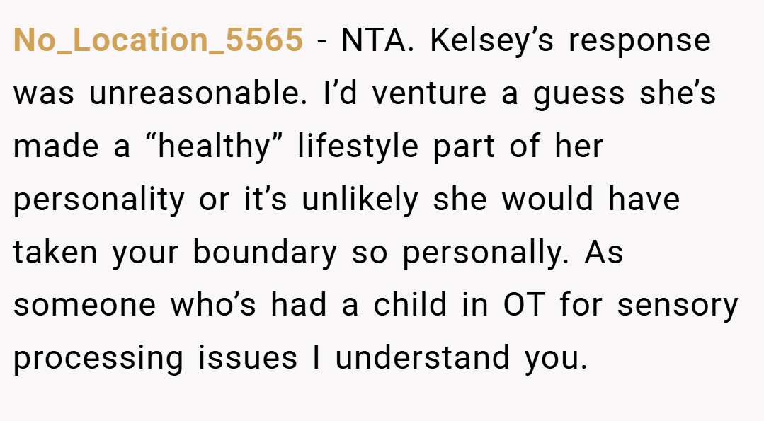 No_Location_5565 − NTA. Kelsey’s response was unreasonable. I’d venture a guess she’s made a “healthy” lifestyle part of her personality or it’s unlikely she would have taken your boundary so personally. As someone who’s had a child in OT for sensory processing issues I understand you.