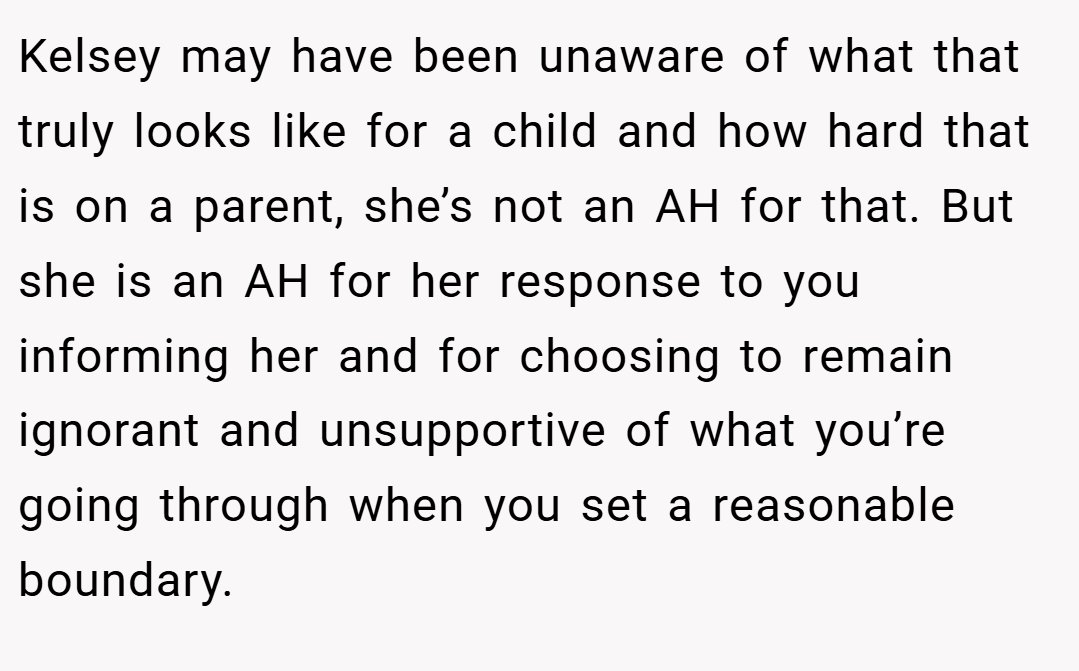 Kelsey may have been unaware of what that truly looks like for a child and how hard that is on a parent, she’s not an AH for that. But she is an AH for her response to you informing her and for choosing to remain ignorant and unsupportive of what you’re going through when you set a reasonable boundary.