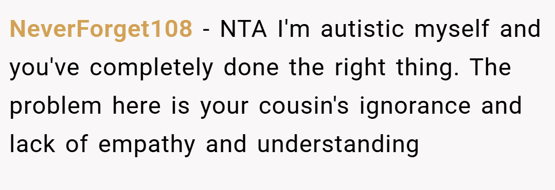 NeverForget108 − NTA I'm autistic myself and you've completely done the right thing. The problem here is your cousin's ignorance and lack of empathy and understanding
