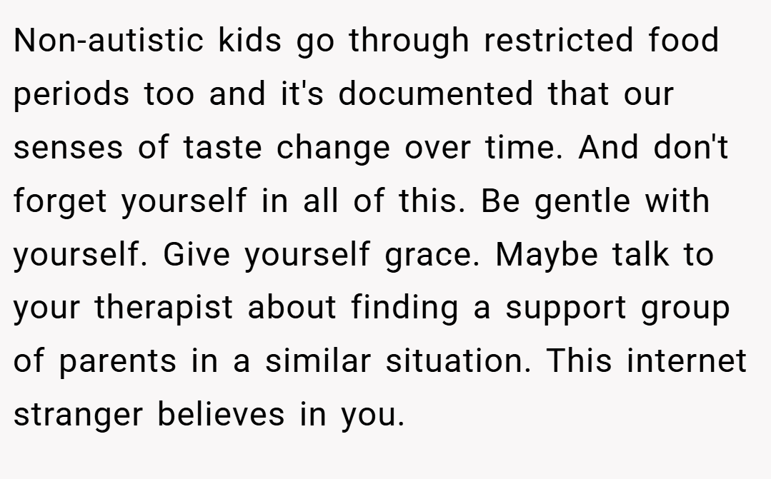 Non-autistic kids go through restricted food periods too and it's documented that our senses of taste change over time. And don't forget yourself in all of this. Be gentle with yourself. Give yourself grace. Maybe talk to your therapist about finding a support group of parents in a similar situation. This internet stranger believes in you.