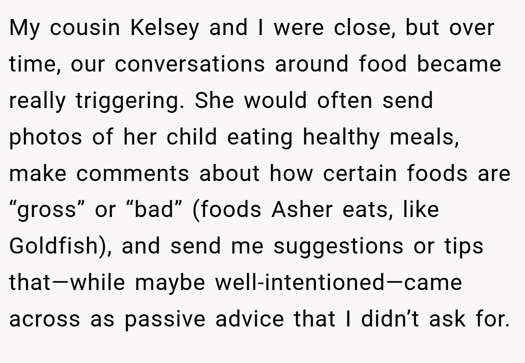 My cousin Kelsey and I were close, but over time, our conversations around food became really triggering. She would often send photos of her child eating healthy meals, make comments about how certain foods are “gross” or “bad” (foods Asher eats, like Goldfish), and send me suggestions or tips that—while maybe well-intentioned—came across as passive advice that I didn’t ask for.