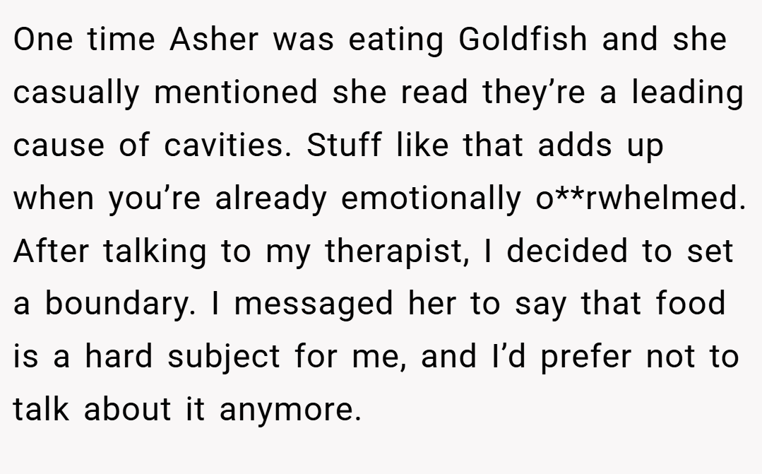 One time Asher was eating Goldfish and she casually mentioned she read they’re a leading cause of cavities. Stuff like that adds up when you’re already emotionally o**rwhelmed. After talking to my therapist, I decided to set a boundary. I messaged her to say that food is a hard subject for me, and I’d prefer not to talk about it anymore.
