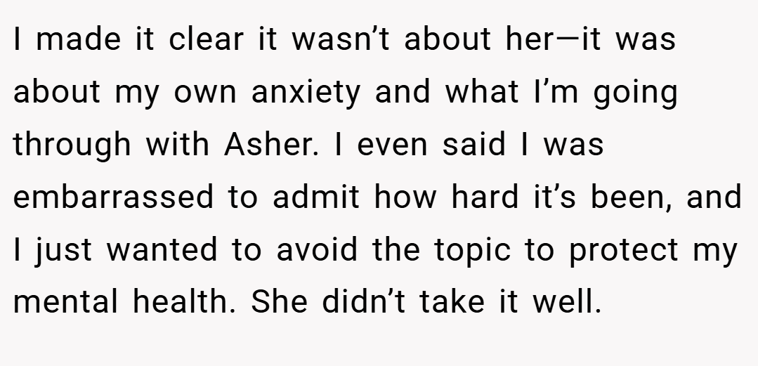 I made it clear it wasn’t about her—it was about my own anxiety and what I’m going through with Asher. I even said I was embarrassed to admit how hard it’s been, and I just wanted to avoid the topic to protect my mental health. She didn’t take it well.