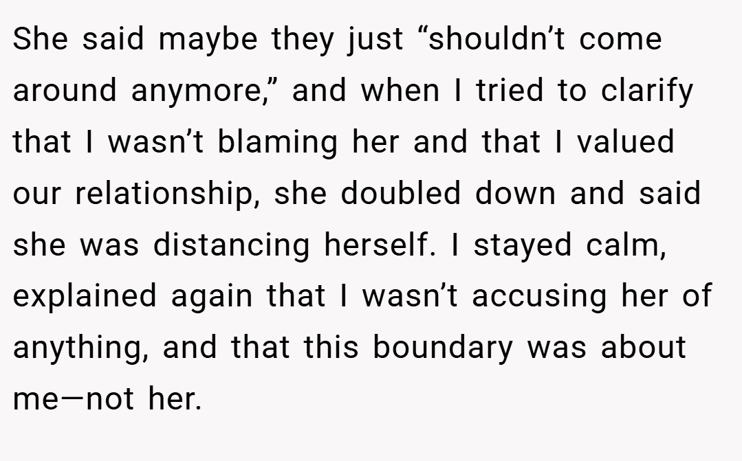 She said maybe they just “shouldn’t come around anymore,” and when I tried to clarify that I wasn’t blaming her and that I valued our relationship, she doubled down and said she was distancing herself. I stayed calm, explained again that I wasn’t accusing her of anything, and that this boundary was about me—not her.