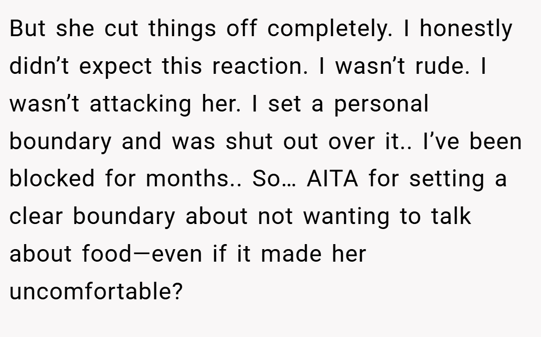 But she cut things off completely. I honestly didn’t expect this reaction. I wasn’t rude. I wasn’t attacking her. I set a personal boundary and was shut out over it.. I’ve been blocked for months.. So… AITA for setting a clear boundary about not wanting to talk about food—even if it made her uncomfortable?