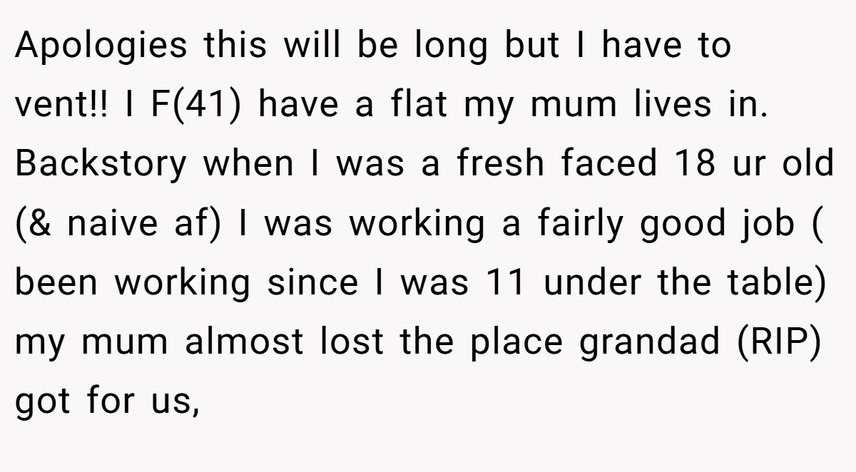 Apologies this will be long but I have to vent!! I F(41) have a flat my mum lives in. Backstory when I was a fresh faced 18 ur old (& naive af) I was working a fairly good job ( been working since I was 11 under the table) my mum almost lost the place grandad (RIP) got for us,