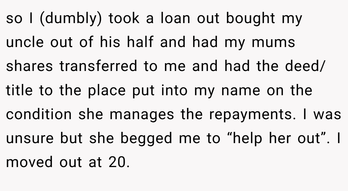 so I (dumbly) took a loan out bought my uncle out of his half and had my mums shares transferred to me and had the deed/ title to the place put into my name on the condition she manages the repayments. I was unsure but she begged me to “help her out”. I moved out at 20.
