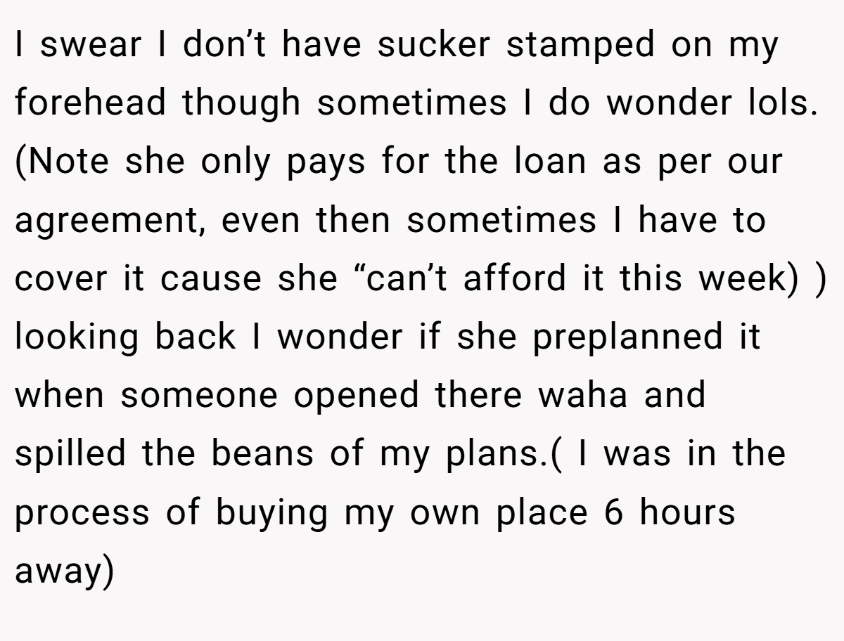 I swear I don’t have sucker stamped on my forehead though sometimes I do wonder lols. (Note she only pays for the loan as per our agreement, even then sometimes I have to cover it cause she “can’t afford it this week) ) looking back I wonder if she preplanned it when someone opened there waha and spilled the beans of my plans.( I was in the process of buying my own place 6 hours away)