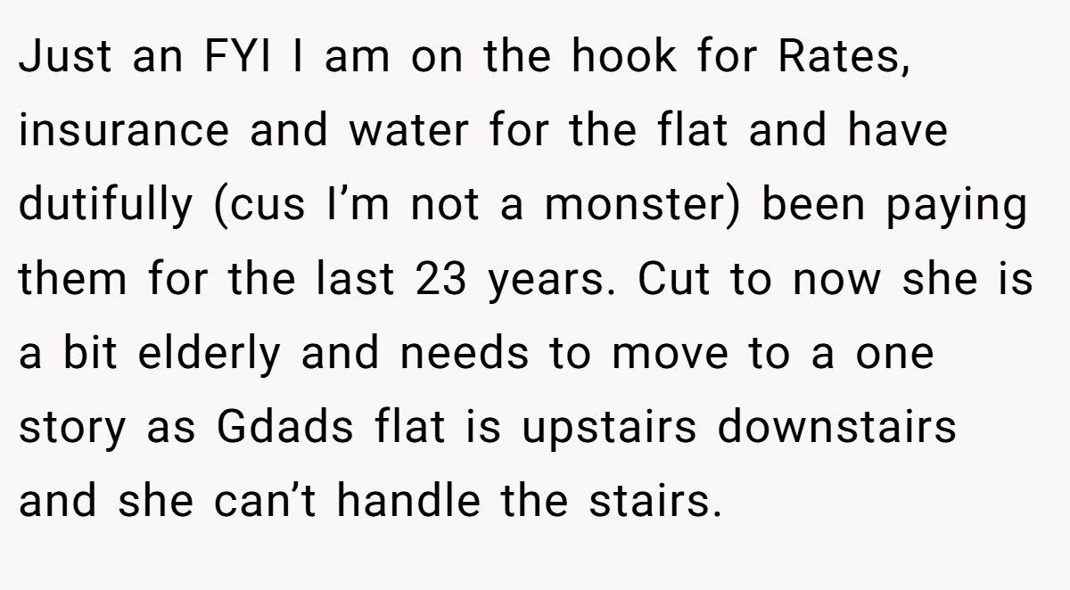 Just an FYI I am on the hook for Rates, insurance and water for the flat and have dutifully (cus I’m not a monster) been paying them for the last 23 years. Cut to now she is a bit elderly and needs to move to a one story as Gdads flat is upstairs downstairs and she can’t handle the stairs.