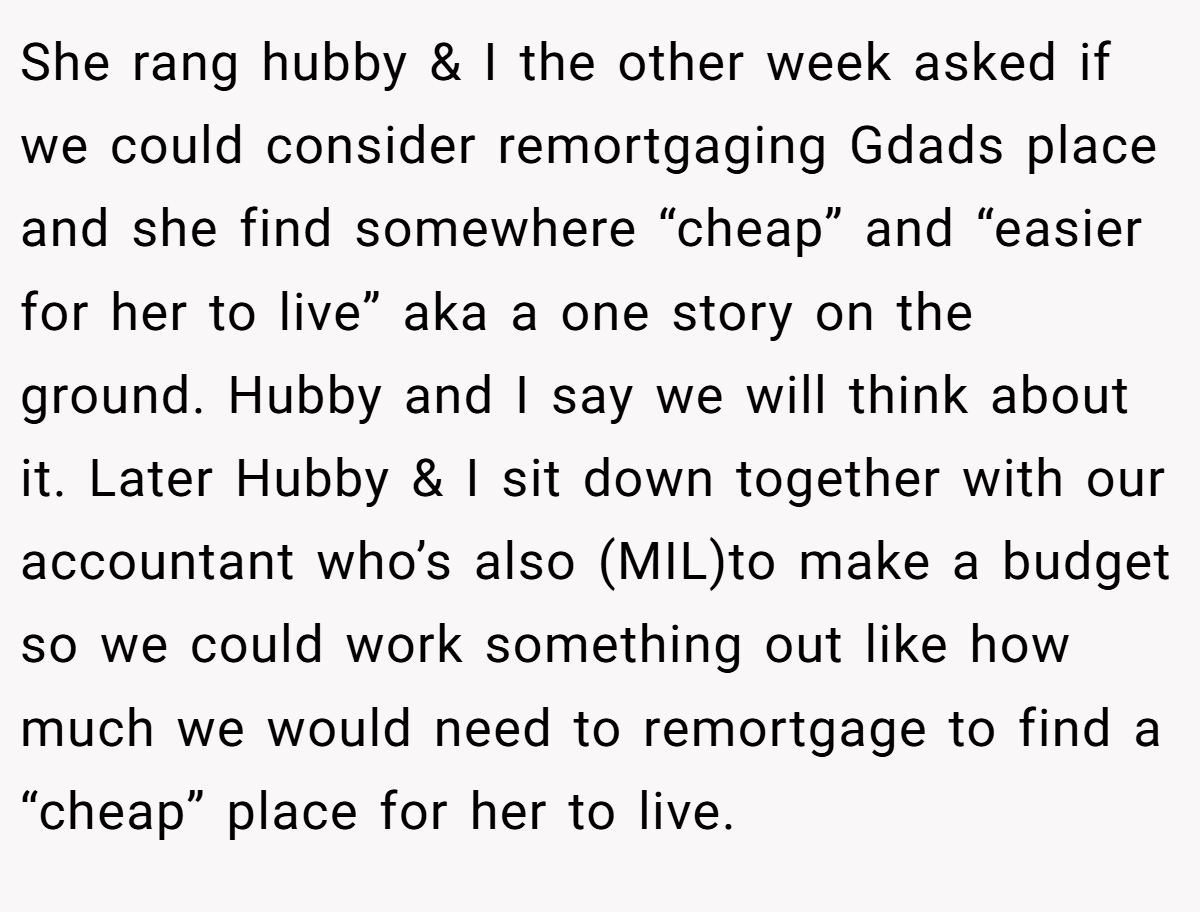 She rang hubby & I the other week asked if we could consider remortgaging Gdads place and she find somewhere “cheap” and “easier for her to live” aka a one story on the ground. Hubby and I say we will think about it. Later Hubby & I sit down together with our accountant who’s also (MIL)to make a budget so we could work something out like how much we would need to remortgage to find a “cheap” place for her to live.