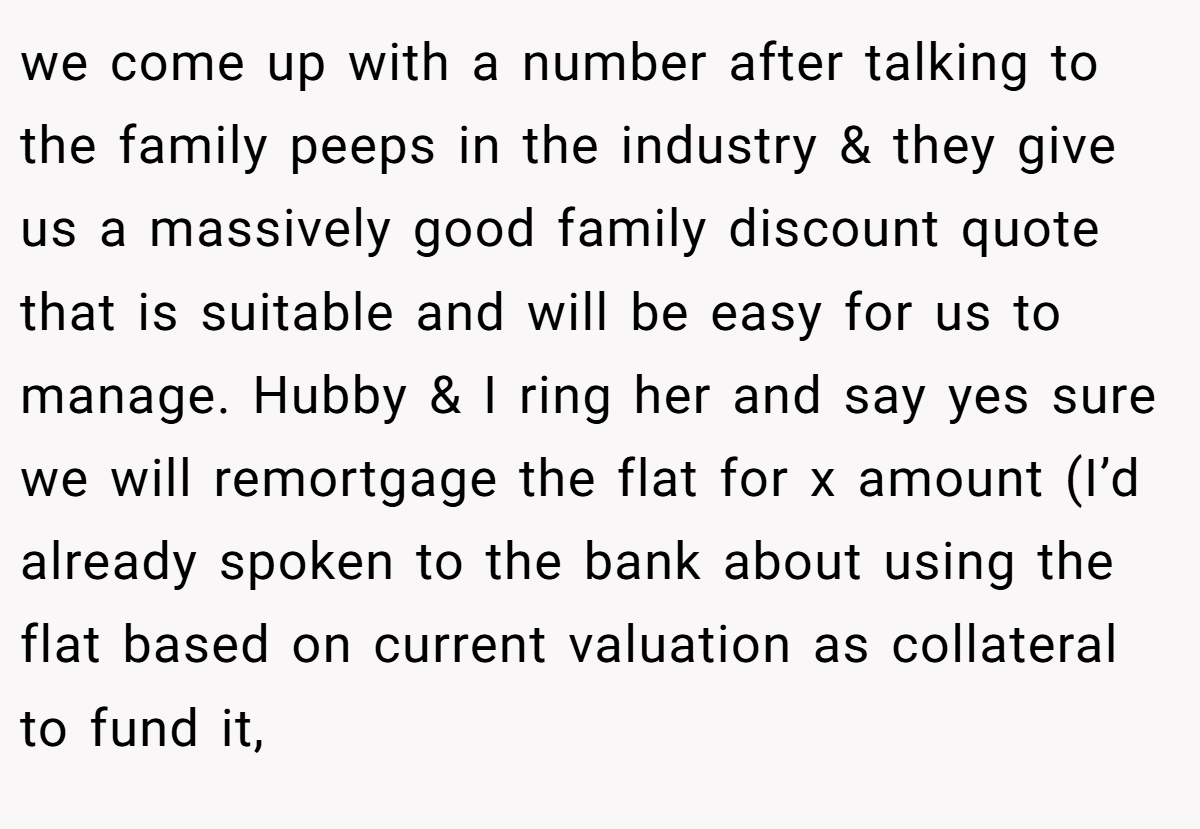 we come up with a number after talking to the family peeps in the industry & they give us a massively good family discount quote that is suitable and will be easy for us to manage. Hubby & I ring her and say yes sure we will remortgage the flat for x amount (I’d already spoken to the bank about using the flat based on current valuation as collateral to fund it,