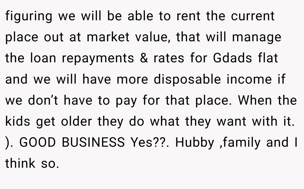 figuring we will be able to rent the current place out at market value, that will manage the loan repayments & rates for Gdads flat and we will have more disposable income if we don’t have to pay for that place. When the kids get older they do what they want with it. ). GOOD BUSINESS Yes??. Hubby ,family and I think so.