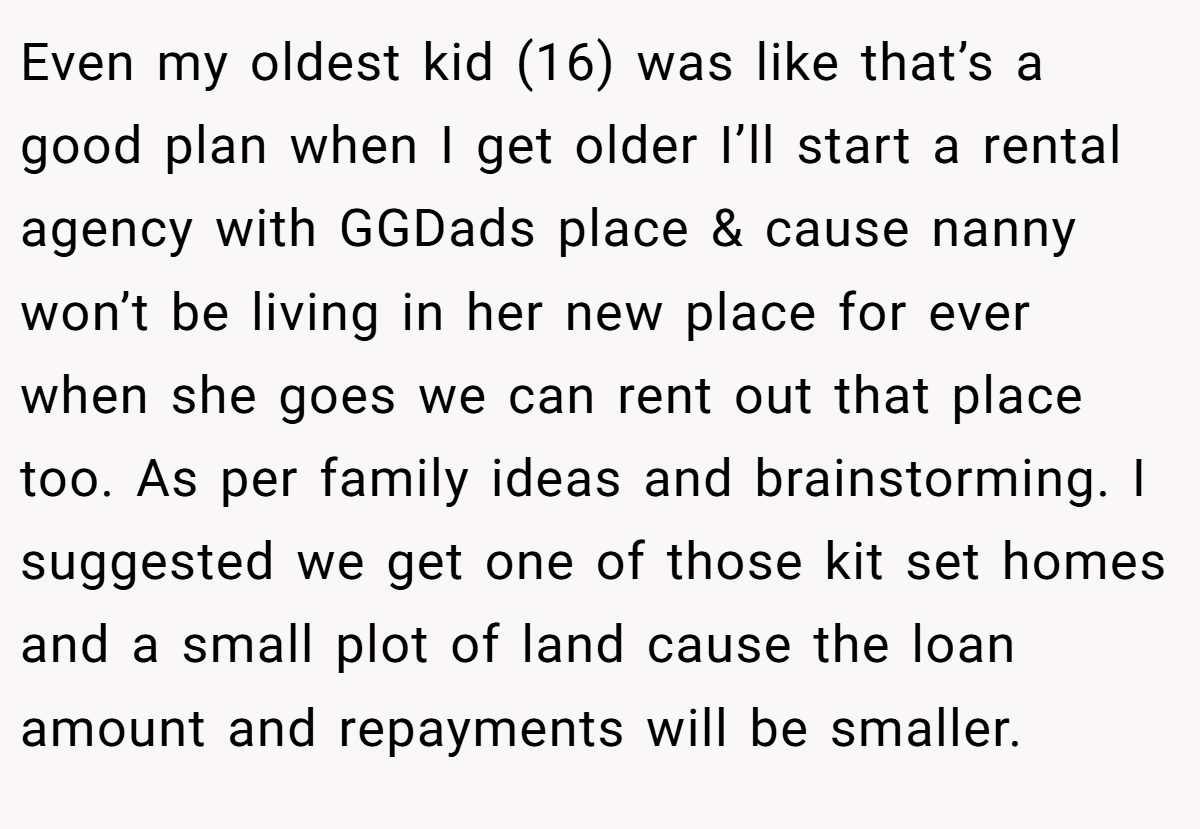 Even my oldest kid (16) was like that’s a good plan when I get older I’ll start a rental agency with GGDads place & cause nanny won’t be living in her new place for ever when she goes we can rent out that place too. As per family ideas and brainstorming. I suggested we get one of those kit set homes and a small plot of land cause the loan amount and repayments will be smaller.
