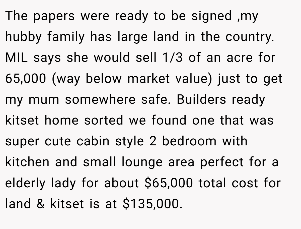 The papers were ready to be signed ,my hubby family has large land in the country. MIL says she would sell 1/3 of an acre for 65,000 (way below market value) just to get my mum somewhere safe. Builders ready kitset home sorted we found one that was super cute cabin style 2 bedroom with kitchen and small lounge area perfect for a elderly lady for about $65,000 total cost for land & kitset is at $135,000.