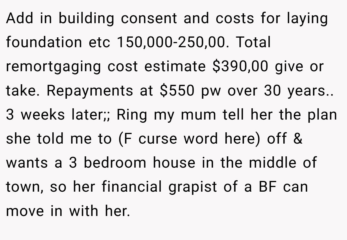 Add in building consent and costs for laying foundation etc 150,000-250,00. Total remortgaging cost estimate $390,00 give or take. Repayments at $550 pw over 30 years.. 3 weeks later;; Ring my mum tell her the plan she told me to (F curse word here) off & wants a 3 bedroom house in the middle of town, so her financial grapist of a BF can move in with her.