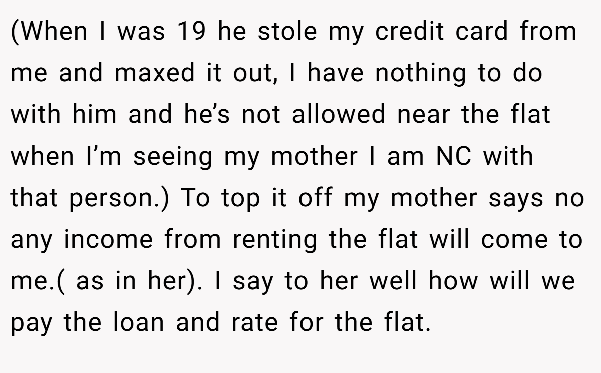 (When I was 19 he stole my credit card from me and maxed it out, I have nothing to do with him and he’s not allowed near the flat when I’m seeing my mother I am NC with that person.) To top it off my mother says no any income from renting the flat will come to me.( as in her). I say to her well how will we pay the loan and rate for the flat.