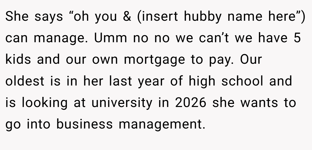 She says “oh you & (insert hubby name here”) can manage. Umm no no we can’t we have 5 kids and our own mortgage to pay. Our oldest is in her last year of high school and is looking at university in 2026 she wants to go into business management.