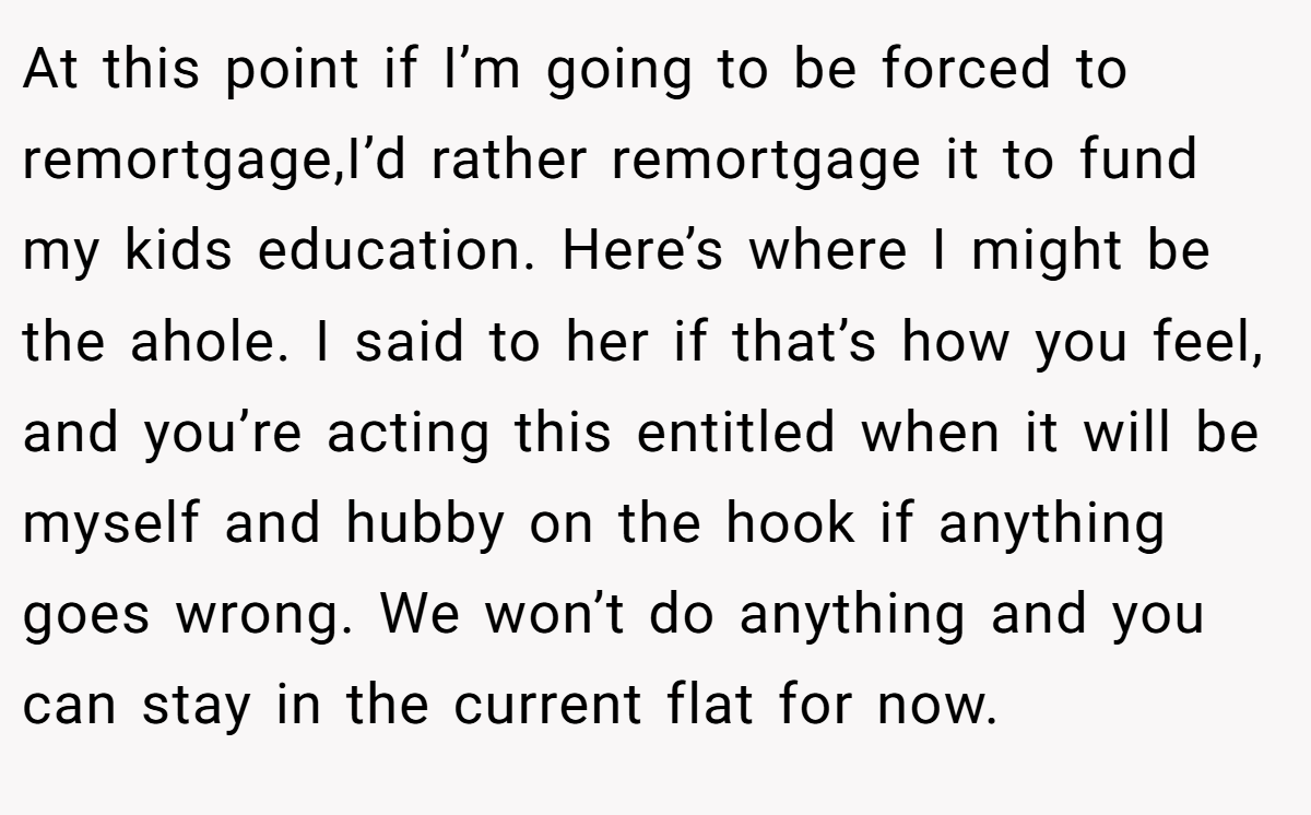At this point if I’m going to be forced to remortgage,I’d rather remortgage it to fund my kids education. Here’s where I might be the ahole. I said to her if that’s how you feel, and you’re acting this entitled when it will be myself and hubby on the hook if anything goes wrong. We won’t do anything and you can stay in the current flat for now.