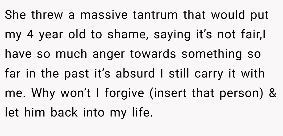 She threw a massive tantrum that would put my 4 year old to shame, saying it’s not fair,I have so much anger towards something so far in the past it’s absurd I still carry it with me. Why won’t I forgive (insert that person) & let him back into my life.