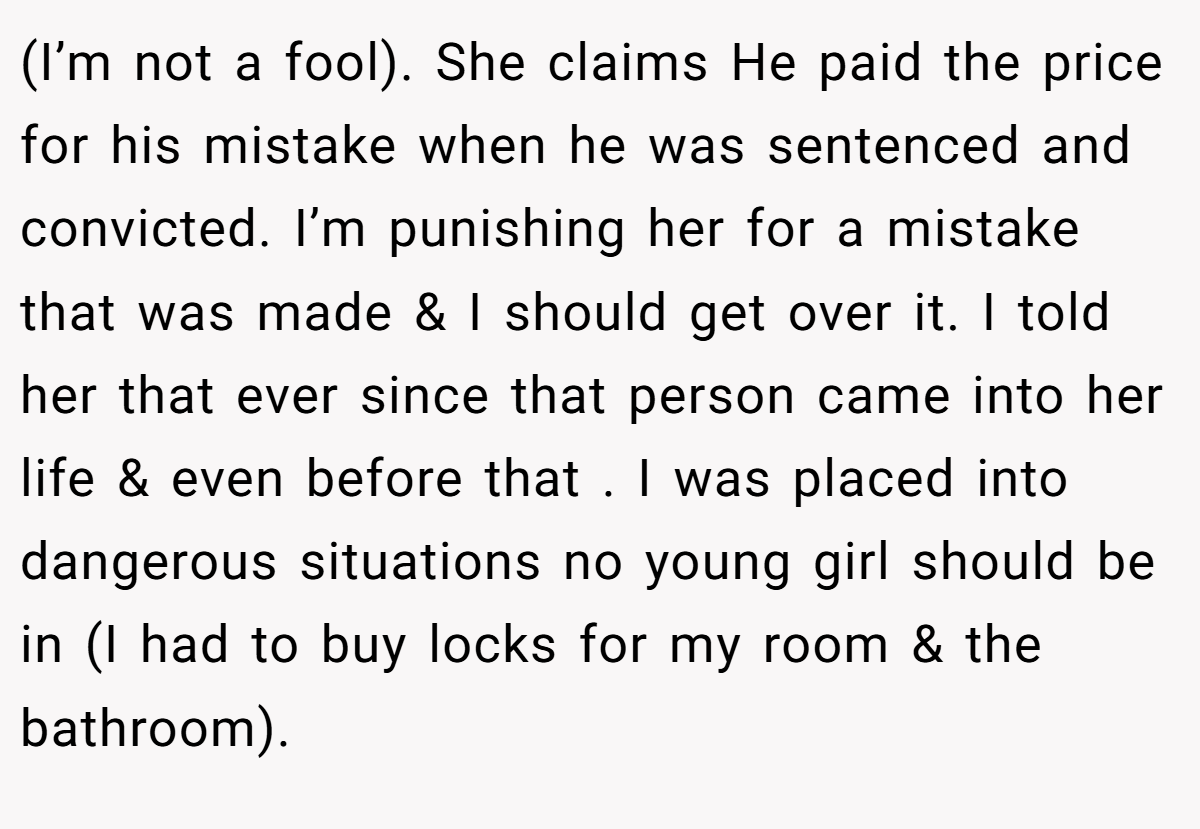 (I’m not a fool). She claims He paid the price for his mistake when he was sentenced and convicted. I’m punishing her for a mistake that was made & I should get over it. I told her that ever since that person came into her life & even before that . I was placed into dangerous situations no young girl should be in (I had to buy locks for my room & the bathroom).