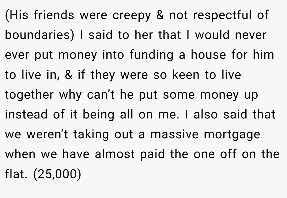 (His friends were creepy & not respectful of boundaries) I said to her that I would never ever put money into funding a house for him to live in, & if they were so keen to live together why can’t he put some money up instead of it being all on me. I also said that we weren’t taking out a massive mortgage when we have almost paid the one off on the flat. (25,000)