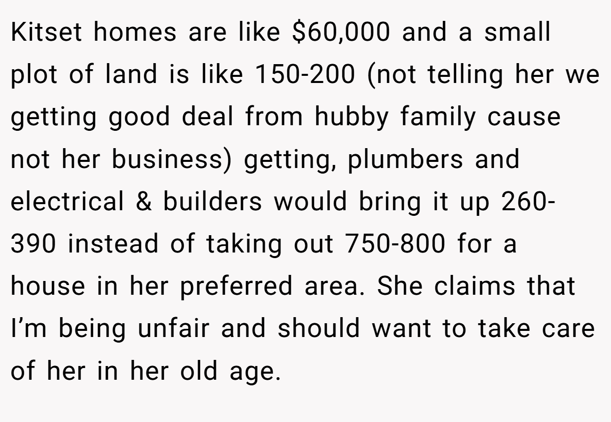 Kitset homes are like $60,000 and a small plot of land is like 150-200 (not telling her we getting good deal from hubby family cause not her business) getting, plumbers and electrical & builders would bring it up 260-390 instead of taking out 750-800 for a house in her preferred area. She claims that I’m being unfair and should want to take care of her in her old age.