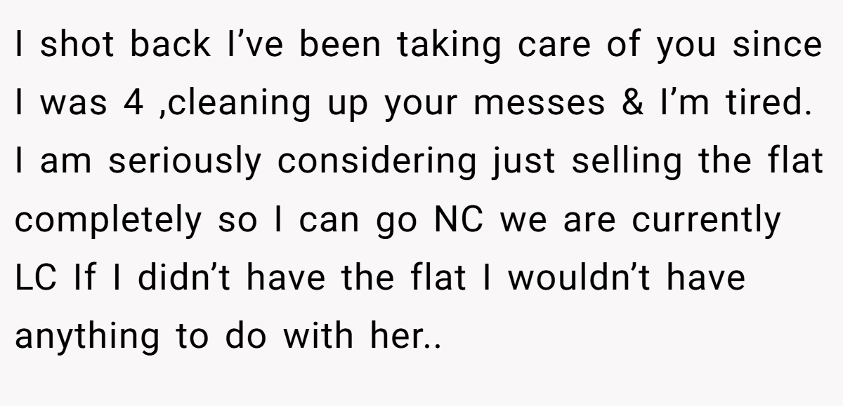 I shot back I’ve been taking care of you since I was 4 ,cleaning up your messes & I’m tired. I am seriously considering just selling the flat completely so I can go NC we are currently LC If I didn’t have the flat I wouldn’t have anything to do with her..