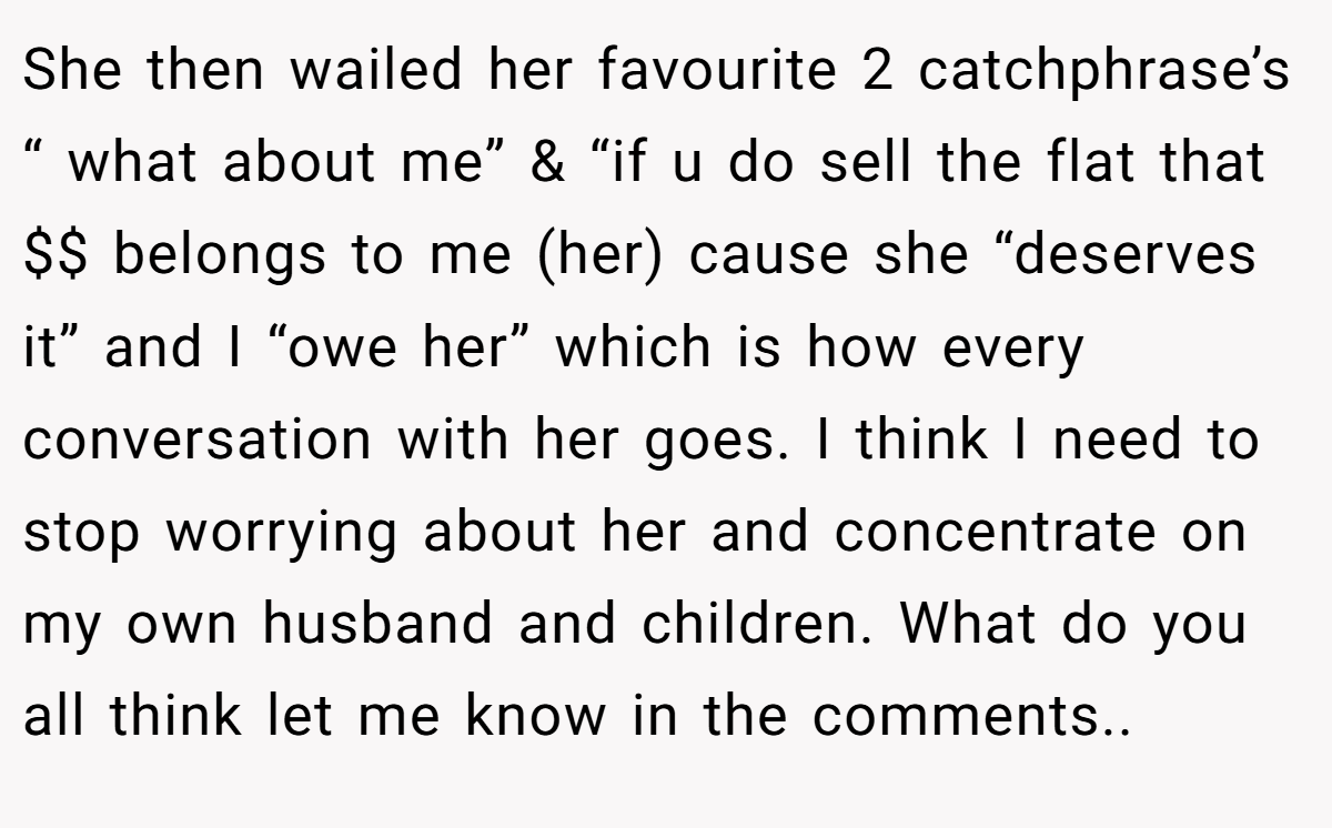 She then wailed her favourite 2 catchphrase’s “ what about me” & “if u do sell the flat that $$ belongs to me (her) cause she “deserves it” and I “owe her” which is how every conversation with her goes. I think I need to stop worrying about her and concentrate on my own husband and children. What do you all think let me know in the comments..