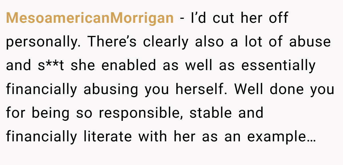 MesoamericanMorrigan −  I’d cut her off personally. There’s clearly also a lot of abuse and s**t she enabled as well as essentially financially abusing you herself. Well done you for being so responsible, stable and financially literate with her as an example…