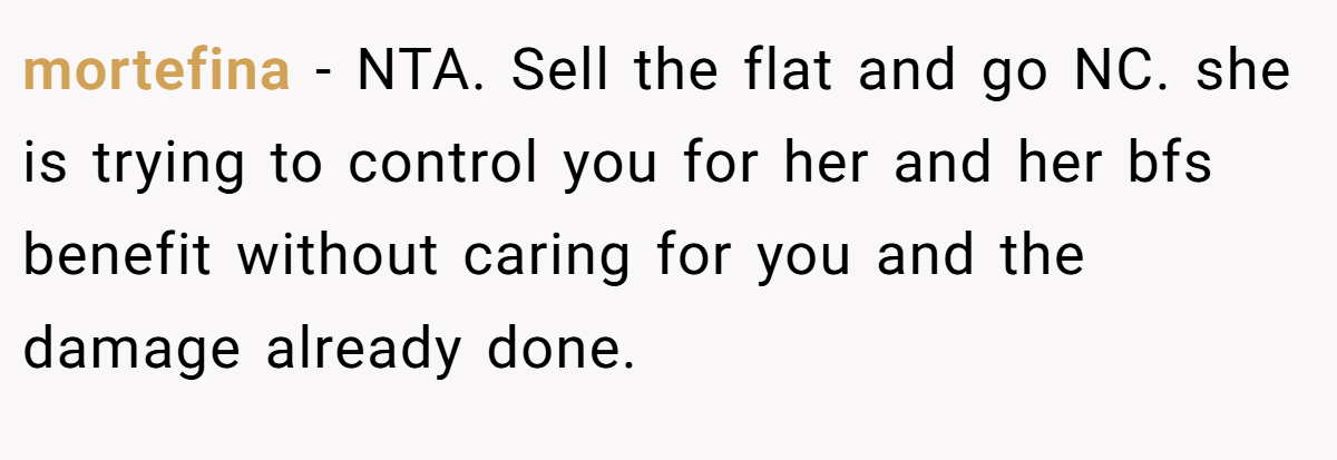 mortefina −  NTA. Sell the flat and go NC. she is trying to control you for her and her bfs benefit without caring for you and the damage already done.