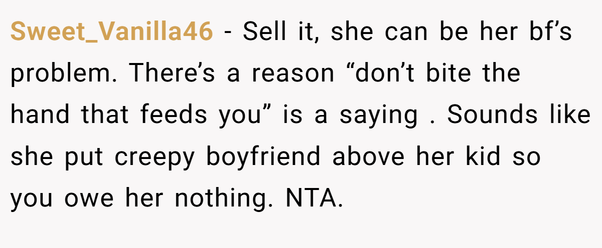 Sweet_Vanilla46 −  Sell it, she can be her bf’s problem. There’s a reason “don’t bite the hand that feeds you” is a saying . Sounds like she put creepy boyfriend above her kid so you owe her nothing. NTA.
