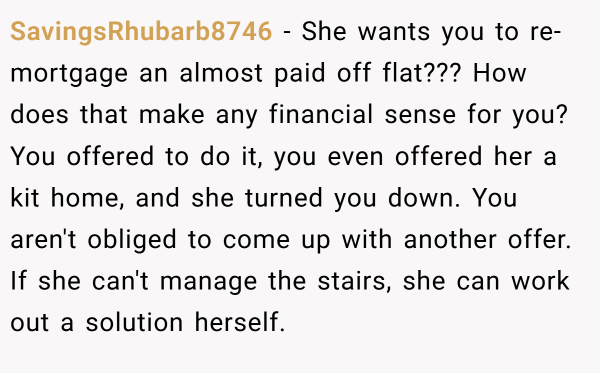 SavingsRhubarb8746 −  She wants you to re-mortgage an almost paid off flat??? How does that make any financial sense for you? You offered to do it, you even offered her a kit home, and she turned you down. You aren't obliged to come up with another offer. If she can't manage the stairs, she can work out a solution herself.