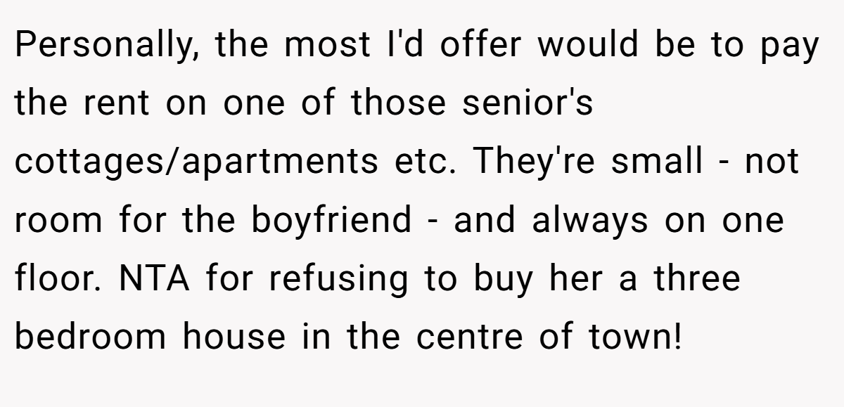 Personally, the most I'd offer would be to pay the rent on one of those senior's cottages/apartments etc. They're small - not room for the boyfriend - and always on one floor. NTA for refusing to buy her a three bedroom house in the centre of town!