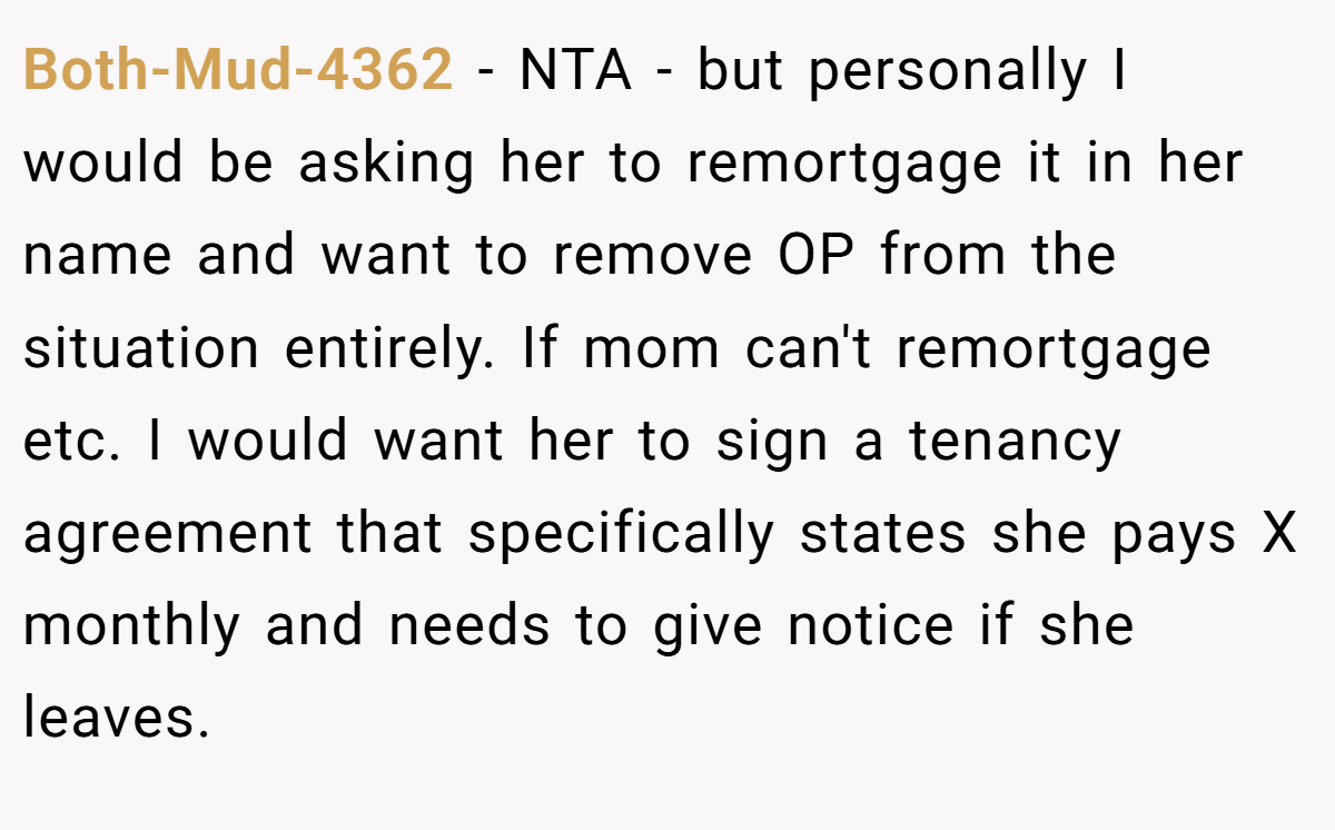 Both-Mud-4362 −  NTA - but personally I would be asking her to remortgage it in her name and want to remove OP from the situation entirely. If mom can't remortgage etc. I would want her to sign a tenancy agreement that specifically states she pays X monthly and needs to give notice if she leaves.