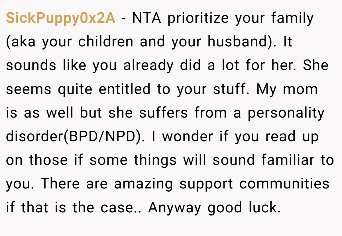 SickPuppy0x2A −  NTA prioritize your family (aka your children and your husband). It sounds like you already did a lot for her. She seems quite entitled to your stuff. My mom is as well but she suffers from a personality disorder(BPD/NPD). I wonder if you read up on those if some things will sound familiar to you. There are amazing support communities if that is the case.. Anyway good luck.