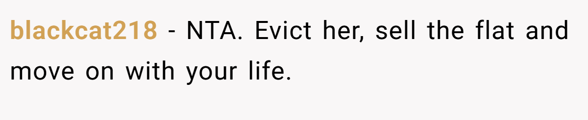 blackcat218 −  NTA. Evict her, sell the flat and move on with your life.