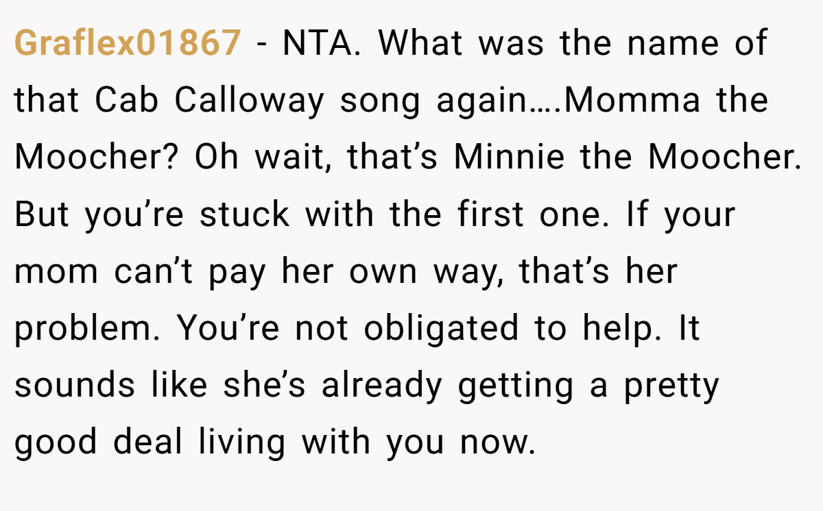 Graflex01867 −  NTA. What was the name of that Cab Calloway song again….Momma the Moocher? Oh wait, that’s Minnie the Moocher. But you’re stuck with the first one. If your mom can’t pay her own way, that’s her problem. You’re not obligated to help. It sounds like she’s already getting a pretty good deal living with you now.